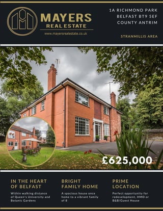 £625,000
1 A R I C H M O N D P A R K
B E L F A S T B T 9 5 E F
C O U N T Y A N T R I M
STRANMILLIS AREA
IN THE HEART
OF BELFAST
Within walking distance
of Queen's University and
Botanic Gardens
BRIGHT
FAMILY HOME
A spacious house once
home to a vibrant family
of 8
PRIME
LOCATION
Perfect opportunity for
redevelopment, HMO or
B&B/Guest House
 