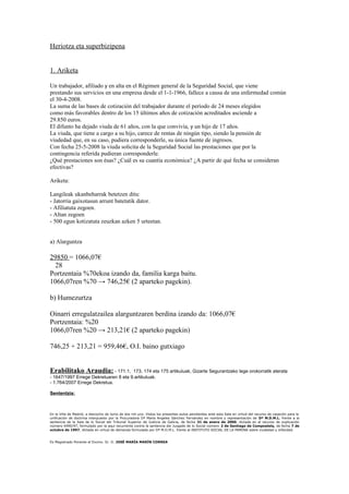 Heriotza eta superbizipena
1. Ariketa
Un trabajador, afiliado y en alta en el Régimen general de la Seguridad Social, que viene
prestando sus servicios en una empresa desde el 1-1-1966, fallece a causa de una enfermedad común
el 30-4-2008.
La suma de las bases de cotización del trabajador durante el período de 24 meses elegidos
como más favorables dentro de los 15 últimos años de cotización acreditados asciende a
29.850 euros.
El difunto ha dejado viuda de 61 años, con la que convivía, y un hijo de 17 años.
La viuda, que tiene a cargo a su hijo, carece de rentas de ningún tipo, siendo la pensión de
viudedad que, en su caso, pudiera corresponderle, su única fuente de ingresos.
Con fecha 25-5-2008 la viuda solicita de la Seguridad Social las prestaciones que por la
contingencia referida pudieran corresponderle.
¿Qué prestaciones son ésas? ¿Cuál es su cuantía económica? ¿A partir de qué fecha se consideran
efectivas?
Ariketa:
Langileak ukanbeharrak betetzen ditu:
- Jatorria gaixotasun arrunt batetatik dator.
- Afiliatuta zegoen.
- Altan zegoen
- 500 egun kotizatuta zeuzkan azken 5 urteetan.
a) Alarguntza
29850 = 1066,07€
28
Portzentaia %70ekoa izando da, familia karga baitu.
1066,07ren %70 → 746,25€ (2 aparteko pagekin).
b) Humezurtza
Oinarri erregulatzailea alarguntzaren berdina izando da: 1066,07€
Portzentaia: %20
1066,07ren %20 → 213,21€ (2 aparteko pagekin)
746,25 + 213,21 = 959,46€, O.I. baino gutxiago
Erabilitako Araudia: - 171.1, 173, 174 eta 175 artikuluak, Gizarte Segurantzako lege orokorratik aterata
- 1647/1997 Errege Dekretuaren 8 eta 9.artikuluak.
- 1.764/2007 Errege Dekretua.
Sententzia:
En la Villa de Madrid, a dieciocho de Junio de dos mil uno. Vistos los presentes autos pendientes ante esta Sala en virtud del recurso de casación para la
unificación de doctrina interpuesto por la Procuradora Dª María Angeles Sánchez Fernández en nombre y representación de Dª M.D.M.L. frente a la
sentencia de la Sala de lo Social del Tribunal Superior de Justicia de Galicia, de fecha 31 de enero de 2000, dictada en el recurso de suplicación
número 4490/97, formulado por la aquí recurrente contra la sentencia del Juzgado de lo Social número 2 de Santiago de Compostela, de fecha 7 de
octubre de 1997, dictada en virtud de demanda formulada por Dª M.D.M.L. frente al INSTITUTO SOCIAL DE LA MARINA sobre viudedad y orfandad.
Es Magistrado Ponente el Excmo. Sr. D. JOSÉ MARÍA MARÍN CORREA
 