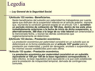 Legedia ->  Ley General de la Seguridad Social ; 1)Artículo 133 nonies.- Beneficiarios.  Serán beneficiarios del subsidio por paternidad los trabajadores por cuenta ajena que disfruten de la suspensión referida en el artículo anterior, siempre que, reuniendo la condición general exigida en el artículo 124.1,  acrediten un período mínimo de cotización de 180 días, dentro de los siete años inmediatamente anteriores a la fecha de inicio de dicha suspensión, o, alternativamente, 360 días a lo largo de su vida laboral  con anterioridad a la mencionada fecha, y reúnan las demás condiciones que reglamentariamente se determinen. 2)Artículo 133 decies.- Prestación económica.  La prestación económica por paternidad consistirá en un subsidio que se determinará en la forma establecida por el  artículo   133* quater  para la prestación por maternidad ,  y podrá ser denegada, anulada o suspendida por las mismas causas establecidas para esta última. *Artículo 133 quater.- Prestación económica.  La prestación económica por maternidad consistirá en un subsidio equivalente al 100 por 100 de la base reguladora correspondiente.  A tales efectos, la base reguladora será equivalente a la que esté establecida para  la prestación de incapacidad temporal, derivada de contingencias comunes.  