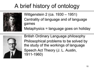 A brief history of ontology
   Wittgenstein 2 (ca. 1930 – 1951)
   Centrality of language and of language
   games
   Metaphysics = language goes on holiday

   British Ordinary Language philosophy
   Philosophical problems to be solved by
   the study of the workings of language
   Speech Act Theory (J. L. Austin, 1911-
   1960)

                                        10
 