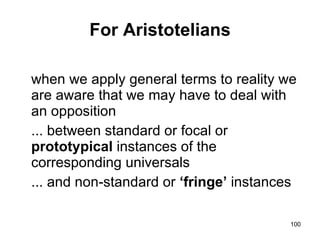 For Aristotelians

when we apply general terms to reality we
are aware that we may have to deal with
an opposition
... between standard or focal or
prototypical instances of the
corresponding universals
... and non-standard or ‘fringe’ instances

                                         100
 