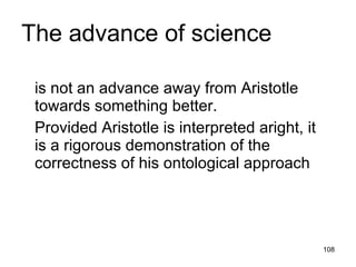 The advance of science

 is not an advance away from Aristotle
 towards something better.
 Provided Aristotle is interpreted aright, it
 is a rigorous demonstration of the
 correctness of his ontological approach



                                                108
 