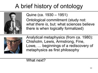 A brief history of ontology
    Quine (ca. 1930 – 1951)
    Ontological commitment (study not:
    what there is, but: what sciences believe
    there is when logically formalized)

    Analytical metaphysics (from ca. 1980):
    Chisholm, Lewis, Armstrong, Fine,
    Lowe, … beginnings of a rediscovery of
    metaphysics as first philosophy

    What next?
                                          11
 