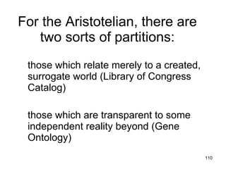 For the Aristotelian, there are
   two sorts of partitions:
 those which relate merely to a created,
 surrogate world (Library of Congress
 Catalog)

 those which are transparent to some
 independent reality beyond (Gene
 Ontology)
                                           110
 
