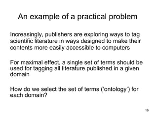 An example of a practical problem

Increasingly, publishers are exploring ways to tag
scientific literature in ways designed to make their
contents more easily accessible to computers

For maximal effect, a single set of terms should be
used for tagging all literature published in a given
domain

How do we select the set of terms (‘ontology’) for
each domain?
                                                       16
 