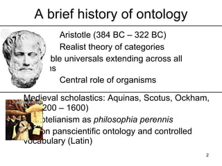 A brief history of ontology
    Aristotle (384 BC – 322 BC)
    Realist theory of categories
    Intelligible universals extending across
    all domains
    Central role of organisms

    Medieval scholastics: Aquinas, Scotus,
    Ockham, … (1200 – 1600)
    Aristotelianism as philosophia perennis
    Common panscientific ontology and
    controlled vocabulary (Latin)
                                           2
 