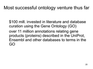 Most successful ontology venture thus far


  $100 mill. invested in literature and database
  curation using the Gene Ontology (GO)
  over 11 million annotations relating gene
  products (proteins) described in the UniProt,
  Ensembl and other databases to terms in the
  GO



                                               20
 