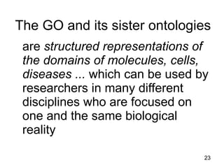 The GO and its sister ontologies
 are structured representations of
 the domains of molecules, cells,
 diseases ... which can be used by
 researchers in many different
 disciplines who are focused on
 one and the same biological
 reality
                                 23
 