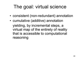 The goal: virtual science
 • consistent (non-redundant) annotation
 • cumulative (additive) annotation
yielding, by incremental steps, a virtual
map of the entirety of reality that is
accessible to computational reasoning




                                            24
 