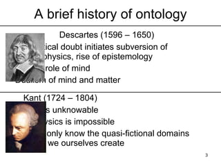 A brief history of ontology
    Descartes (1596 – 1650)
    Sceptical doubt initiates subversion of
    metaphysics, rise of epistemology
    Central role of mind
    Dualism of mind and matter

    Kant (1724 – 1804)
    Reality is unknowable
    Metaphysics is impossible
    We can only know the quasi-fictional
    domains which we ourselves create         3
 