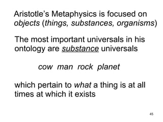 Aristotle’s Metaphysics is focused on
objects (things, substances, organisms)

The most important universals in his
ontology are substance universals

      cow man rock planet

which pertain to what a thing is at all
times at which it exists
                                          45
 