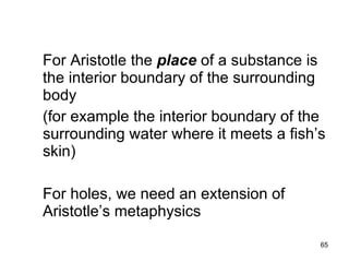 Places




For Aristotle the place of a substance is
the interior boundary of the surrounding
body
(for example the interior boundary of the
surrounding water where it meets a fish’s
skin)

For holes, we need an extension of
Aristotle’s metaphysics
                                        65
 