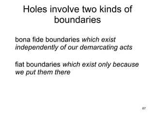 Holes involve two kinds of
         boundaries
bona fide boundaries which exist
independently of our demarcating acts

fiat boundaries which exist only because
we put them there



                                           67
 