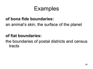 Examples
of bona fide boundaries:
an animal’s skin, the surface of the planet

of fiat boundaries:
the boundaries of postal districts and census
  tracts


                                              68
 