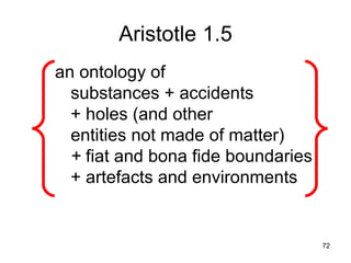 Aristotle 1.5
an ontology of
  substances + accidents
  + holes (and other
  entities not made of matter)
  + fiat and bona fide boundaries
  + artefacts and environments


                                    72
 