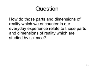 Question
How do those parts and dimensions of
reality which we encounter in our everyday
experience relate to those parts and
dimensions of reality which are studied by
science?




                                         73
 