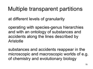 Multiple transparent partitions
at different levels of granularity

operating with species-genus hierarchies
and with an ontology of substances and
accidents along the lines described by
Aristotle

substances and accidents reappear in the
microscopic and macroscopic worlds of e.g.
of chemistry and evolutionary biology
                                           78
 