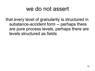 we do not assert
that every level of granularity is structured in
  substance-accident form -- perhaps there
  are pure process levels, perhaps there are
  levels structured as fields




                                               79
 