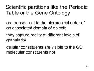 Scientific partitions like the Periodic
Table or the Gene Ontology
are transparent to the hierarchical order of
an associated domain of objects
they capture reality at different levels of
granularity
cellular constituents are visible to the GO,
molecular constituents not


                                               83
 