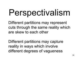 Perspectivalism




Perspectivalism
Different partitions may represent
cuts through the same reality which
are skew to each other

Different partitions may capture
reality in ways which involve
different degrees of vagueness
                                      84
 