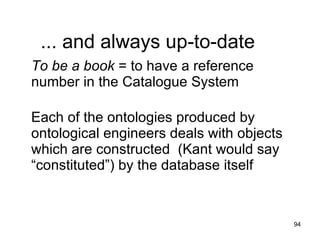 ... and always up-to-date
To be a book = to have a reference
number in the Catalogue System

Each of the ontologies produced by
ontological engineers deals with objects
which are constructed (Kant would say
“constituted”) by the database itself


                                           94
 