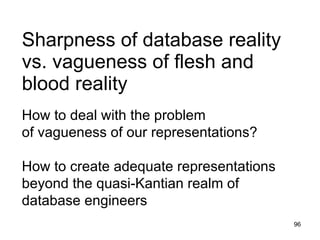 Sharpness of database reality
vs. vagueness of flesh and
blood reality
How to deal with the problem
of vagueness of our representations?

How to create adequate representations
beyond the quasi-Kantian realm of database
engineers
                                         96
 