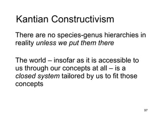 Kantian Constructivism
There are no species-genus hierarchies in
reality unless we put them there

The world – insofar as it is accessible to
us through our concepts at all – is a closed
system tailored by us to fit those concepts



                                          97
 