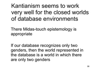 Kantianism seems to work
very well for the closed worlds
of database environments
There Midas-touch epistemology is
appropriate

If our database recognizes only two
genders, then the world represented in
the database is a world in which there
are only two genders
                                         98
 