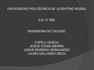 UNIVERSIDAD POLITECNICA DE JUVENTINO ROSAS.
5 to “A” IME.
INGENIERIA DE CALIDAD.
COPILLI GASCA.
JESUS TOVAR SIERRA.
JOSUE MORENO HERNANDEZ.
LAURA GALLARDO MEZA.
 
