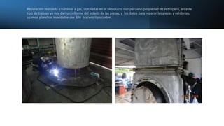 Reparación realizada a turbinas a gas, instaladas en el oleoducto nor-peruano propiedad de Petroperú, en este
tipo de trab...