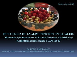 INFLUENCIA DE LA ALIMENTACIÓN EN LA SALUD:
Alimentos que fortalecen el Sistema Inmune, Antivíricos y
Antiinflamatorios frente a COVID-19
EMILIANA HABELA VACA.
Licenciada en Documentación. Diplomada en Biblioteconomía. Máster en Gestión de la Información Digital.
Badajoz, junio 2020
 