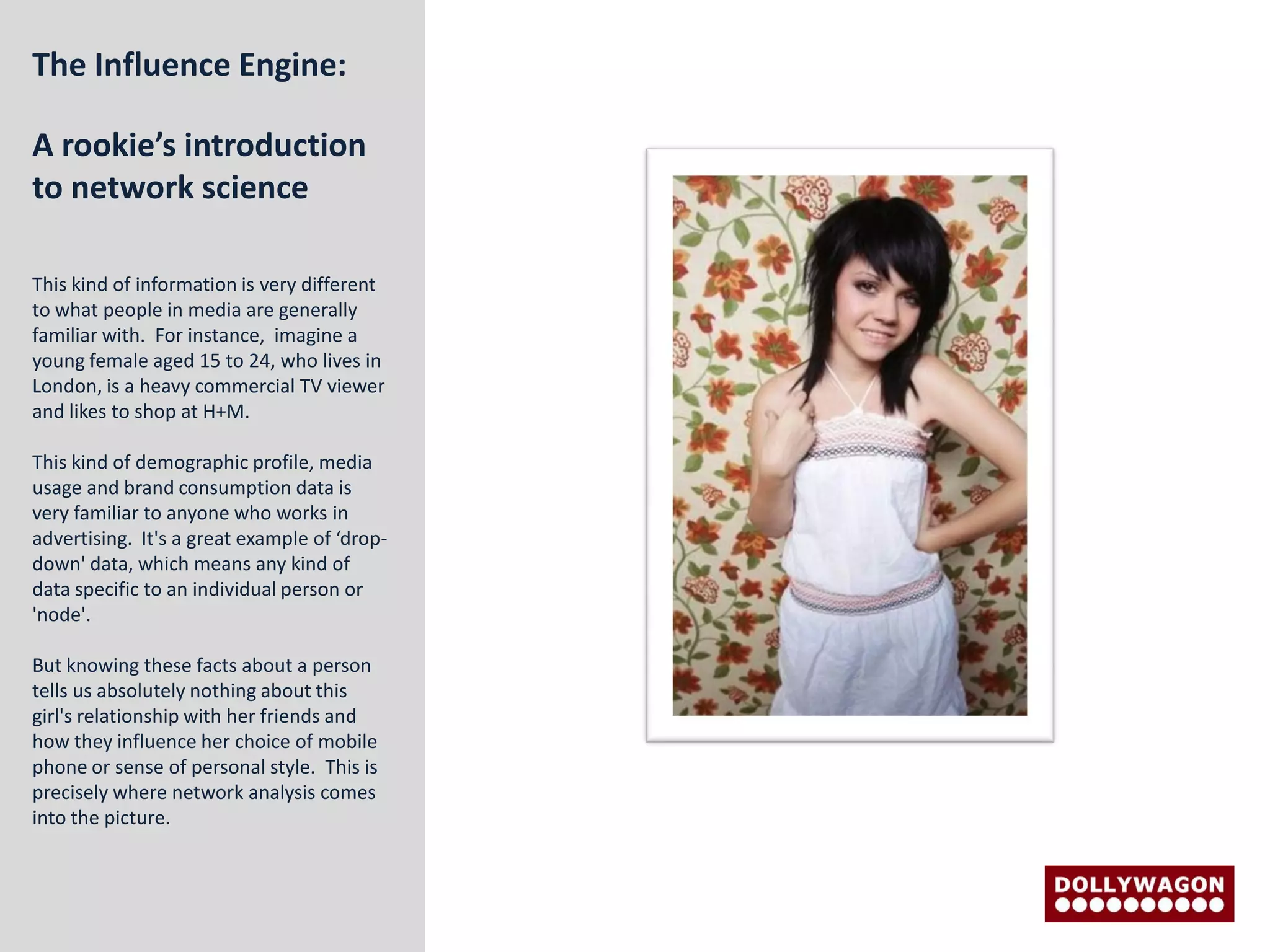 The Influence Engine:

A rookie’s introduction
to network science

This kind of information is very different
to what people in media are generally
familiar with. For instance, imagine a
young female aged 15 to 24, who lives in
London, is a heavy commercial TV viewer
and likes to shop at H+M.

This kind of demographic profile, media
usage and brand consumption data is
very familiar to anyone who works in
advertising. It's a great example of ‘drop-
down' data, which means any kind of
data specific to an individual person or
'node'.

But knowing these facts about a person
tells us absolutely nothing about this
girl's relationship with her friends and
how they influence her choice of mobile
phone or sense of personal style. This is
precisely where network analysis comes
into the picture.
 