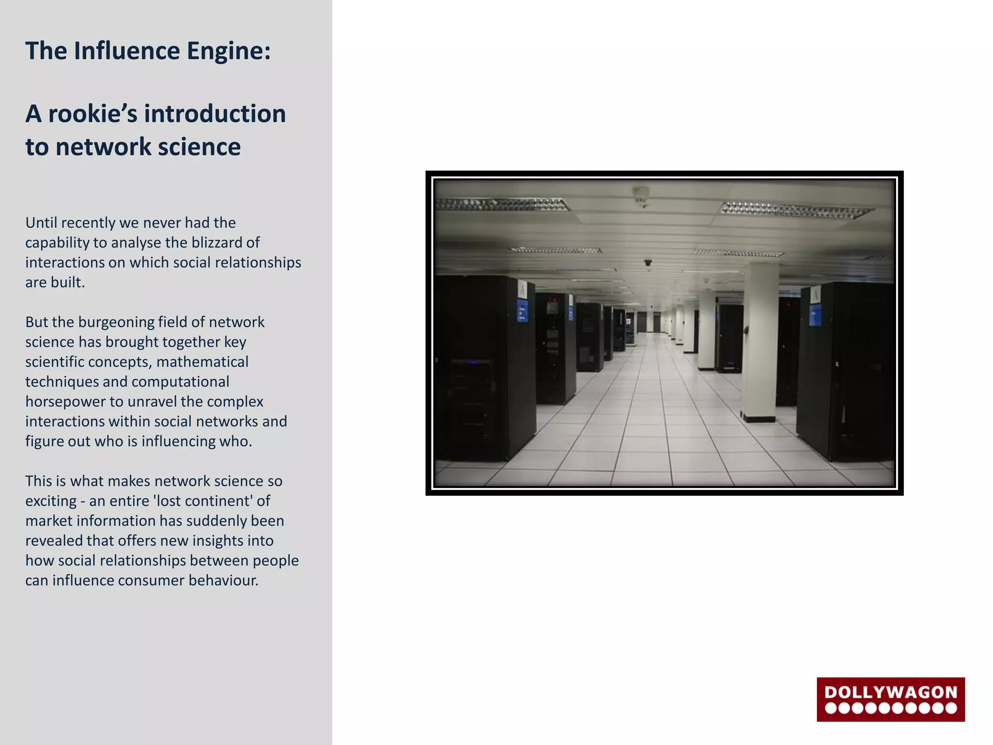 The Influence Engine:

A rookie’s introduction
to network science

Until recently we never had the
capability to analyse the blizzard of
interactions on which social relationships
are built.

But the burgeoning field of network
science has brought together key
scientific concepts, mathematical
techniques and computational
horsepower to unravel the complex
interactions within social networks and
figure out who is influencing who.

This is what makes network science so
exciting - an entire 'lost continent' of
market information has suddenly been
revealed that offers new insights into
how social relationships between people
can influence consumer behaviour.
 