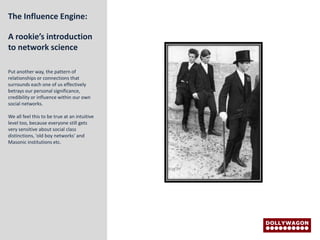 The Influence Engine:

A rookie’s introduction
to network science

Put another way, the pattern of
relationships or connections that
surrounds each one of us effectively
betrays our personal significance,
credibility or influence within our own
social networks.

We all feel this to be true at an intuitive
level too, because everyone still gets
very sensitive about social class
distinctions, 'old boy networks' and
Masonic institutions etc.
 
