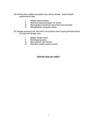 39. Perkhemahan adalah merupakan satu aktiviti rekreasi. Antara faedah
perkhemahan ialah
I.
II.
III.
IV.

Melatih sikap berdikari.
Membina sikap pentingkan diri sendiri.
Meningkatkan kemahiran komunikasi dan bersosial.
Menggalakkan pergaulan bebas.

40. Sebagai seorang anak, kita boleh menunjukkan kasih sayang terhadap kedua
ibu bapa kita dengan cara
I.
II.
III.
IV.

Belajar dengan tekun.
Bertanggung jawab.
Menunjukkan rasa hormat.
Mematuhi segala nasihat mereka.

KERTAS SOALAN TAMAT

7

 