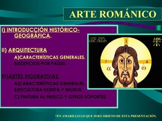 ARTE ROMÁNICO I) INTRODUCCIÓN HISTÓRICO-GEOGRÁFICA . II) ARQUITECTURA A)CARACTERÍSTICAS GENERALES. B)EDIFICIOS POR PAÍSES. III) ARTES FIGURATIVAS . A)CARACTERÍSTICAS GENERALES. B)ESCULTURA EXENTA Y RELIEVE. C) PINTURA AL FRESCO Y OTROS SOPORTES. *EN AMARILLO LO QUE SERÁ OBJETO DE ESTA PRESENTACIÓN.