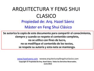 ARQUITECTURA Y FENG SHUI
               CLASICO
               Propiedad de: Arq. Hazel Sáenz
                 Máster en Feng Shui Clásico
Se autoriza la copia de este documento para compartir el conocimiento,
          siempre y cuando se respete el contenido completo,
                      no se utilice con fines de lucro,
               no se modifique el contenido de los textos,
             se respete su autoría y esta nota se mantenga.


           www.hazelsaenz.com wwww.arquitecturayfengshuiclasico.com
            Copyright © Propiedad de Arq. Hazel Sáenz. Todos los Derechos Reservados.
                                           Junio 2012
 
