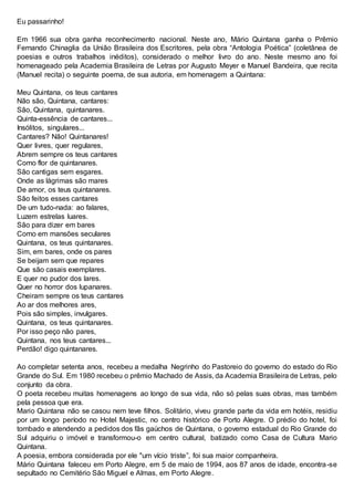 Eu passarinho!
Em 1966 sua obra ganha reconhecimento nacional. Neste ano, Mário Quintana ganha o Prêmio
Fernando Chinaglia da União Brasileira dos Escritores, pela obra “Antologia Poética” (coletânea de
poesias e outros trabalhos inéditos), considerado o melhor livro do ano. Neste mesmo ano foi
homenageado pela Academia Brasileira de Letras por Augusto Meyer e Manuel Bandeira, que recita
(Manuel recita) o seguinte poema, de sua autoria, em homenagem a Quintana:
Meu Quintana, os teus cantares
Não são, Quintana, cantares:
São, Quintana, quintanares.
Quinta-essência de cantares...
Insólitos, singulares...
Cantares? Não! Quintanares!
Quer livres, quer regulares,
Abrem sempre os teus cantares
Como flor de quintanares.
São cantigas sem esgares.
Onde as lágrimas são mares
De amor, os teus quintanares.
São feitos esses cantares
De um tudo-nada: ao falares,
Luzem estrelas luares.
São para dizer em bares
Como em mansões seculares
Quintana, os teus quintanares.
Sim, em bares, onde os pares
Se beijam sem que repares
Que são casais exemplares.
E quer no pudor dos lares.
Quer no horror dos lupanares.
Cheiram sempre os teus cantares
Ao ar dos melhores ares,
Pois são simples, invulgares.
Quintana, os teus quintanares.
Por isso peço não pares,
Quintana, nos teus cantares...
Perdão! digo quintanares.
Ao completar setenta anos, recebeu a medalha Negrinho do Pastoreio do governo do estado do Rio
Grande do Sul. Em 1980 recebeu o prêmio Machado de Assis, da Academia Brasileira de Letras, pelo
conjunto da obra.
O poeta recebeu muitas homenagens ao longo de sua vida, não só pelas suas obras, mas também
pela pessoa que era.
Mario Quintana não se casou nem teve filhos. Solitário, viveu grande parte da vida em hotéis, residiu
por um longo período no Hotel Majestic, no centro histórico de Porto Alegre. O prédio do hotel, foi
tombado e atendendo a pedidos dos fãs gaúchos de Quintana, o governo estadual do Rio Grande do
Sul adquiriu o imóvel e transformou-o em centro cultural, batizado como Casa de Cultura Mario
Quintana.
A poesia, embora considerada por ele "um vício triste”, foi sua maior companheira.
Mário Quintana faleceu em Porto Alegre, em 5 de maio de 1994, aos 87 anos de idade, encontra-se
sepultado no Cemitério São Miguel e Almas, em Porto Alegre.
 
