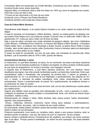 Curiosidade: Mário era apaixonado por Cecília Meireles. Considerava seu amor ingênuo, romântico.
A própria Cecília nunca soube desse fato.
Segundo Mário, em entrevista dada a Edla Van Steen em 1979, seu nome foi registrado sem acento.
Assim ele o usou por toda a vida.
110 anos de seu nascimento e 22 anos de sua morte.
Conhecido como o Príncipe dos Poetas Brasileiros.
Conhecido também como poeta das coisas simples.
Casa de Cultura Mario Quintana
Originalmente Hotel Majestic, é um prédio histórico brasileiro e um centro cultural da cidade de Porto
Alegre.
A casa foi nomeada em homenagem a Mário Quintana, nascido na cidade gaúcha de Alegrete mas
que adotou Porto Alegre como sua cidade de coração. O escritor viveu no hotel entre 1968 e 1982, no
apartamento 217, mudou-se para o hotel com 20 anos de idade.
Hoje a casa de cultura acomoda uma ampla variedade de espaços culturais, tais como a Biblioteca
Lucília Minssen, a Biblioteca Érico Veríssimo, os Acervos Elis Regina e Mário Quintana, a Discoteca
Pública Natho Henn, as Galerias Xico Stockinger e Sotero Cosme, os teatros Bruno Kiefer e Carlos
Carvalho, além de três salas de cinema, cafés, bombonière, livraria e inúmeras salas com destinações
específicas e outras tantas de uso múltiplo.
O quarto do poeta foi reconstruído em uma de suas salas, sob orientação da sobrinha-neta Elena
Quintana, que foi secretária dele de 1979 a 1994, quando ele faleceu.
Características literárias e obras
O modernismo, no qual Mario Quintana se inseriu, foi um movimento nas artes e nas letras brasileiras
para romper com as tradições acadêmicas. O objetivo era atualizar as artes e as letras no Brasil quanto
ao que havia de vanguardismo na Europa e encontrar uma linguagem nacional.
A segunda fase do Modernismo, à qual Mario Quintana pertenceu, tem uma literatura menos
desafiadora das regras, mas é tão amante da liberdade quanto a primeira fase modernista. Entre suas
características estão a manutenção das conquistas da primeira fase, o retorno ao passado, o
questionamento do “eu” e a consciência da sua fragilidade, o aprofundamento das relações do “eu”
com o mundo, a retomada da análise psicológica, entre outras características de mesmo
embasamento. Ocorre o amadurecimento da poesia. Há o questionamento da existência humana e
do sentimento de “estar no mundo”.
Mário escrevia com simplicidade e uma dose de humor sutil, era da vida cotidiana que o poeta extraía
sua matéria-prima.
Sugeria uma reflexão sobre as questões mais interessantes da vida - como o passado e a morte -,
conseguia se expressar de maneira simples e comoventemente terna, num lirismo ao mesmo tempo
encantador, realista e crítico.
Despreocupado em relação à crítica, Mário Quintana fazia poesia porque "sentia necessidade",
segundo suas próprias palavras.
Ternura, melancolia, intimismo, misticismo, humor irônico (para disfarçar o sentimentalismo),
nostalgia da infância, de pureza - são os motivos de seu mundo poético.
Em permanente “estado poético” Quintana parece não escolher assunto: todos lhe servem, tudo o que
existe é poético na sua percepção.
Podemos caracterizá-lo como sendo um romântico tardio, aliado a uma postura moderna, tanto na
temática quanto na estrutura, mas que não deixou de ouvir os “sussurros” de seu coração.
Buscou sempre a perfeição técnica. Considerava-se tão orgulhoso que achava que nunca escreveu
algo à sua altura. “Porque poesia é insatisfação, um anseio de auto superação. Um poeta satisfeito
não satisfaz. ”
 