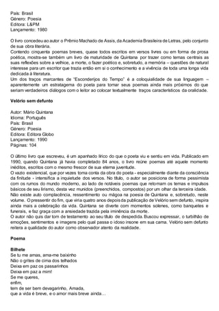 País: Brasil
Género: Poesia
Editora: L&PM
Lançamento: 1980
O livro concedeu ao autor o Prêmio Machado de Assis, da Academia Brasileira de Letras, pelo conjunto
de sua obra literária.
Contendo cinquenta poemas breves, quase todos escritos em versos livres ou em forma de prosa
poética, mostra-se também um livro de maturidade de Quintana por trazer como temas centrais as
suas reflexões sobre a velhice, a morte, o fazer poético e, sobretudo, a memória – questões de natural
interesse para um escritor que trazia então em si o conhecimento e a vivência de toda uma longa vida
dedicada à literatura.
Um dos traços marcantes de “Esconderijos do Tempo” é a coloquialidade de sua linguagem –
aparentemente um estratagema do poeta para tornar seus poemas ainda mais próximos do que
seriam verdadeiros diálogos com o leitor ao colocar textualmente traços característicos da oralidade.
Velório sem defunto
Autor: Mário Quintana
Idioma: Português
País: Brasil
Género: Poesia
Editora: Editora Globo
Lançamento: 1990
Páginas: 104
O último livro que escreveu, é um apanhado lírico do que o poeta viu e sentiu em vida. Publicado em
1990, quando Quintana já havia completado 84 anos, o livro reúne poemas até aquele momento
inéditos, escritos com o mesmo frescor de sua eterna juventude.
O vazio existencial, que por vezes toma conta da obra do poeta - especialmente diante da consciência
da finitude - intensifica a inquietude dos versos. No título, o autor se posiciona de forma pessimista
com os rumos do mundo moderno, ao lado de notáveis poemas que retomam os temas e impulsos
básicos de seu lirismo, desta vez munidos (preenchidos, compostos) por um olhar da terceira idade.
Não existe auto complacência, ressentimento ou mágoa na poesia de Quintana e, sobretudo, neste
volume. O pressentir do fim, que viria quatro anos depoisda publicação de Velório sem defunto, inspira
ainda mais a celebração da vida. Quintana se diverte com momentos solenes, como banquetes e
funerais, e faz graça com a ansiedade trazida pela iminência da morte.
O autor não quis dar tom de testamento ao seu título de despedida. Buscou expressar, o turbilhão de
emoções, sentimentos e imagens pelo qual passa o idoso insone em sua cama. Velório sem defunto
reitera a qualidade do autor como observador atento da realidade.
Poema
Bilhete
Se tu me amas, ama-me baixinho
Não o grites de cima dos telhados
Deixa em paz os passarinhos
Deixa em paz a mim!
Se me queres,
enfim,
tem de ser bem devagarinho, Amada,
que a vida é breve, e o amor mais breve ainda…
 