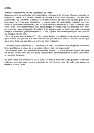 Análise
*Publicado originalmente no livro Esconderijos do Tempo*
Nesse poema, o eu-poético fala sobre discrição no relacionamento, como se o fizesse realmente por
meio de um “bilhete”, tipo de texto bastante informal que é escrito entre pessoas as quais têm muita
proximidade. Tal sentimento é reforçado pela demonstração de afetividade expressa pelo uso de
diminutivos caprichosamente distribuídos no poema. Além da musicalidade produzida por rimas
(baixinho/ passarinho/ devagarinho), pela utilização repetida da letra/som “s”, como por exemplo, em:
amas / grites / cima / passarinhos; e ainda da nasalização produzida pelos sons das letras “m/n”, como
em: me amas / ama-me baixinho. O resultado é um sussurro ao pé do ouvido que traduz a discrição
almejada e demonstra genialidade poética. Ou seja, o poeta não somente pede para falar baixinho:
ele o faz por meio do texto.
" Se tu me amas, ama-me baixinho" / " Não o grites de cima dos telhados": esses versos demostram
que o homem não quer que sua amada fale a todos que eles estão vivendo um amor, ele não quer
que o amor deles seja algo de posse e sim, um amor verdadeiro.
" Deixa em paz os passarinhos" / " Deixe em paz a mim!": ele demostra que ele já está cansado de
tantos pedidos que a amada faz a ele, esses pedidos irritam até os pássaros!
" Se me queres, enfim, tem de ser bem devagarinho, Amada...”: o uso do vocativo "Amada" indica que
ele diz que, se ela o ama, eles têm que se conhecer bem, para reconhecer se o amor é verdadeiro e
se realmente dará certo.
No último verso, ele afirma que a vida é curta, e o amor é mais curto ainda, portanto, se eles não
souberem aproveitar esse momento importante da vida (o amor), eles não terão mais chances de
encontrar um novo amor.
 