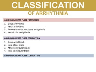 CLASSIFICATION
OF ARRHYTHMIA
ABNORMAL HEART PULSE FORMATION
ABNORMAL HEART PULSE CONDUCTION
1. Sinus arrhythmia
2. Atrial arrhythmia
3. Atrioventricular junctional arrhythmia
4. Ventricular arrhythmia
1. Sinus-atrial block
2. Intra-atrial block
3. Atrio-ventricular block
4. Intra-ventricular block
ABNORMAL HEART PULSE CONDUCTION
 