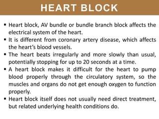 HEART BLOCK
 Heart block, AV bundle or bundle branch block affects the
electrical system of the heart.
 It is different from coronary artery disease, which affects
the heart’s blood vessels.
 The heart beats irregularly and more slowly than usual,
potentially stopping for up to 20 seconds at a time.
 A heart block makes it difficult for the heart to pump
blood properly through the circulatory system, so the
muscles and organs do not get enough oxygen to function
properly.
 Heart block itself does not usually need direct treatment,
but related underlying health conditions do.
 