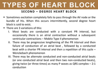 SECOND – DEGREE HEART BLOCK
 Sometimes excitation completely fails to pass through the AV node or the
bundle of His. When this occurs intermittently, second degree heart
block is said to exist.
 There are 3 variations of this:
I. Most beats are conducted with a constant PR interval, but
occasionally there is an atrial contraction without a subsequent
ventricular contractions – Mobitz Type II phenomenon
II. There may be progressive lengthening of the PR interval and then
failure of conduction of an atrial beat , followed by a conducted
beat with a shorter PR interval and then a repetition of this cycle –
Wenckebach phenomenon
III. There may be alternate conducted and non-conducted atrial beats
(or one conducted atrial beat and then two non-conducted beats),
giving twice (or three times) as many P waves as QRS complex – 2:1
conduction
TYPES OF HEART BLOCK
 