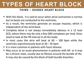 THIRD – DEGREE HEART BLOCK
 With this block, it is said to occur when atrial contraction is normal
but no beats are conducted to the ventricles.
 As a result, the ventricles generate an escape impulse, which is
independent of the atrial beat.
 Complete block is not always immediately obvious in a 12 lead
ECG, where there may be only a few QRS complexes per lead. Ones
need to look at the PR interval in all the leads.
 In most cases the atria will beat at 60 – 100 bpm while the
ventricles asynchronously beat at 30 – 45 bpm
 It is more common in patients with heart disease.
 May occur as an acute phenomenon in patients with MI or it may
be a chronic state, usually due to fibrosis around the bundle of His.
It may also be caused by the block of both bundle branches.
TYPES OF HEART BLOCK
 