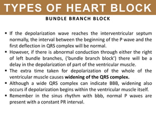BUNDLE BRANCH BLOCK
 If the depolarization wave reaches the interventricular septum
normally, the interval between the beginning of the P wave and the
first deflection in QRS complex will be normal.
 However, if there is abnormal conduction through either the right
of left bundle branches, (‘bundle branch block’) there will be a
delay in the depolarization of part of the ventricular muscle.
 The extra time taken for depolarization of the whole of the
ventricular muscle causes widening of the QRS complex.
 Although a wide QRS complex can indicate BBB, widening also
occurs if depolarization begins within the ventricular muscle itself.
 Remember in the sinus rhythm with bbb, normal P waves are
present with a constant PR interval.
TYPES OF HEART BLOCK
 