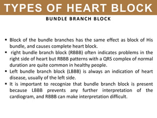 BUNDLE BRANCH BLOCK
 Block of the bundle branches has the same effect as block of His
bundle, and causes complete heart block.
 right bundle branch block (RBBB) often indicates problems in the
right side of heart but RBBB patterns with a QRS complex of normal
duration are quite common in healthy people.
 Left bundle branch block (LBBB) is always an indication of heart
disease, usually of the left side.
 It is important to recognize that bundle branch block is present
because LBBB prevents any further interpretation of the
cardiogram, and RBBB can make interpretation difficult.
TYPES OF HEART BLOCK
 