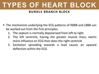 BUNDLE BRANCH BLOCK
 The mechanism underlying the ECG patterns of RBBB and LBBB can
be worked out from the first principles.
1. The septum is normally depolarized from left to right
2. The left ventricle, having the greater muscle mass, exerts
more influence on ECG than does the right ventricle
3. Excitation spreading towards a lead causes an upward
deflection within the ECG
TYPES OF HEART BLOCK
 