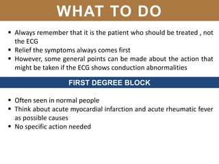 WHAT TO DO
 Always remember that it is the patient who should be treated , not
the ECG
 Relief the symptoms always comes first
 However, some general points can be made about the action that
might be taken if the ECG shows conduction abnormalities
FIRST DEGREE BLOCK
 Often seen in normal people
 Think about acute myocardial infarction and acute rheumatic fever
as possible causes
 No specific action needed
 