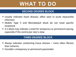 WHAT TO DO
SECOND DEGREE BLOCK
 Usually indicates heart disease; often seen in acute myocardial
infarction
 Mobitz Type II and Wenckebach block do not need specific
treatment
 2:1 block may indicate a need for temporary or permanent pacing,
especially if the ventricular rate is slow
THIRD DEGREE BLOCK
 Always indicates conducting tissue disease – more often fibrosis
than ischemic
 Consider a temporary or permanent pacemaker
 